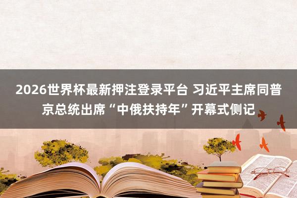 2026世界杯最新押注登录平台 习近平主席同普京总统出席“中俄扶持年”开幕式侧记