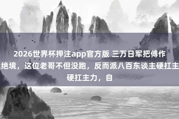 2026世界杯押注app官方版 三万日军把傅作义逼入绝境，这位老哥不但没跑，反而派八百东谈主硬扛主力，自