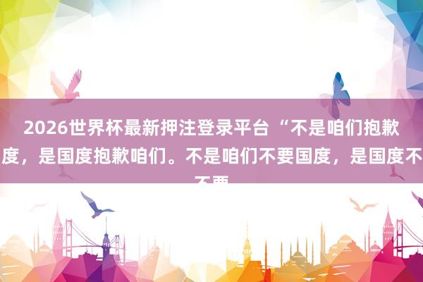 2026世界杯最新押注登录平台 “不是咱们抱歉国度，是国度抱歉咱们。不是咱们不要国度，是国度不要