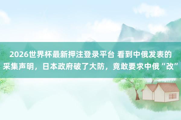 2026世界杯最新押注登录平台 看到中俄发表的采集声明，日本政府破了大防，竟敢要求中俄“改”