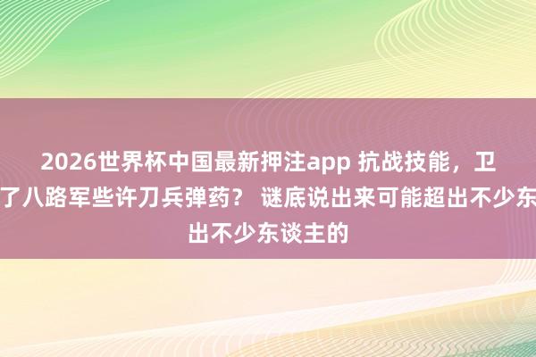 2026世界杯中国最新押注app 抗战技能，卫立煌给了八路军些许刀兵弹药？ 谜底说出来可能超出不少东谈主的