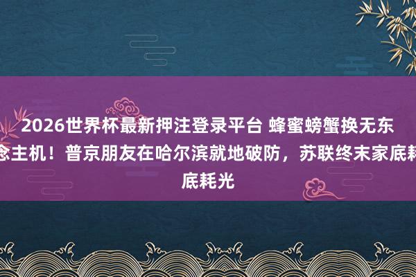 2026世界杯最新押注登录平台 蜂蜜螃蟹换无东说念主机！普京朋友在哈尔滨就地破防，苏联终末家底耗光