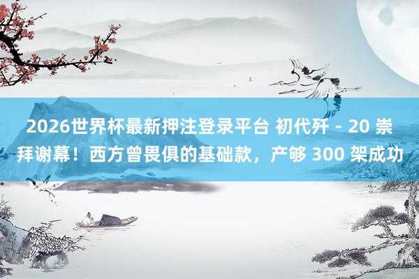 2026世界杯最新押注登录平台 初代歼 - 20 崇拜谢幕!西方曾畏俱的基础款,产够 300 架成功