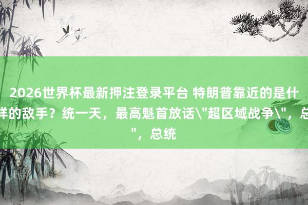 2026世界杯最新押注登录平台 特朗普靠近的是什么样的敌手?统一天,最高魁首放话