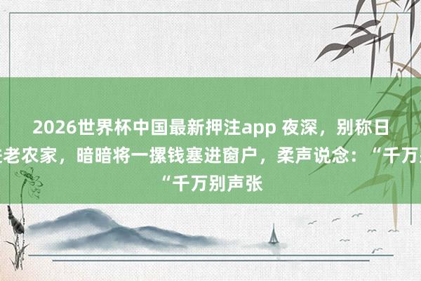 2026世界杯中国最新押注app 夜深，别称日军翻进老农家，暗暗将一摞钱塞进窗户，柔声说念：“千万别声张