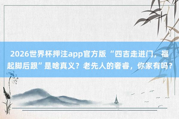 2026世界杯押注app官方版 “四吉走进门，福起脚后跟”是啥真义？老先人的奢睿，你家有吗？