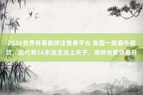 2026世界杯最新押注登录平台 我国一座最牛祖坟，后代有16东谈主当上天子，高铁也要绕着开