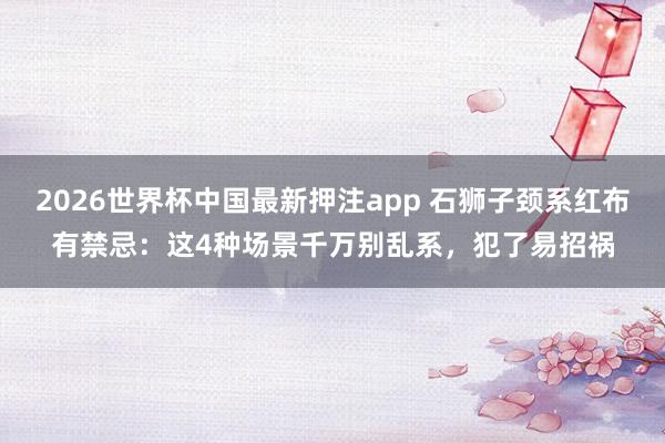 2026世界杯中国最新押注app 石狮子颈系红布有禁忌：这4种场景千万别乱系，犯了易招祸