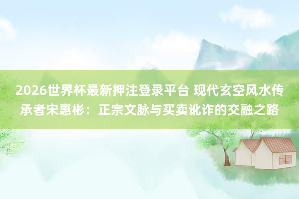2026世界杯最新押注登录平台 现代玄空风水传承者宋惠彬：正宗文脉与买卖讹诈的交融之路