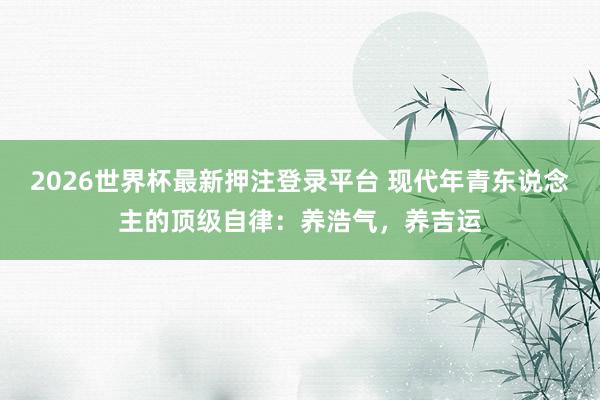 2026世界杯最新押注登录平台 现代年青东说念主的顶级自律：养浩气，养吉运