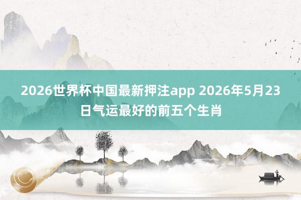 2026世界杯中国最新押注app 2026年5月23日气运最好的前五个生肖
