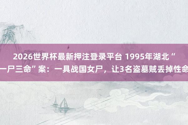 2026世界杯最新押注登录平台 1995年湖北“一尸三命”案：一具战国女尸，让3名盗墓贼丢掉性命