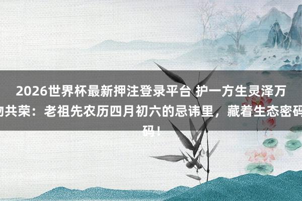 2026世界杯最新押注登录平台 护一方生灵泽万物共荣：老祖先农历四月初六的忌讳里，藏着生态密码！