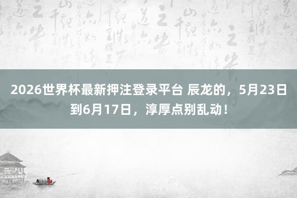 2026世界杯最新押注登录平台 辰龙的，5月23日到6月17日，淳厚点别乱动！