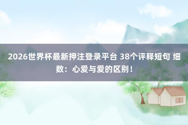 2026世界杯最新押注登录平台 38个评释短句 细数：心爱与爱的区别！