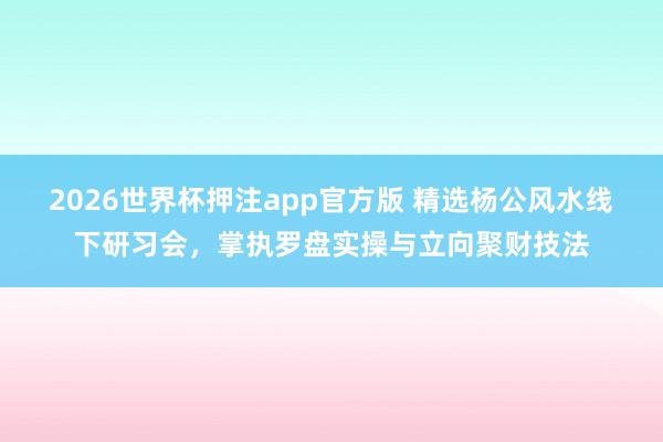 2026世界杯押注app官方版 精选杨公风水线下研习会，掌执罗盘实操与立向聚财技法