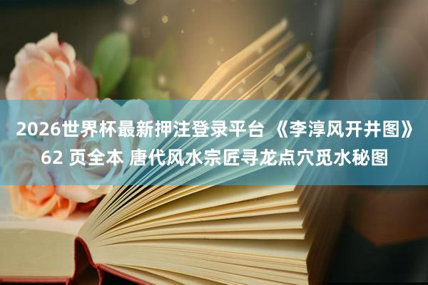 2026世界杯最新押注登录平台 《李淳风开井图》62 页全本 唐代风水宗匠寻龙点穴觅水秘图