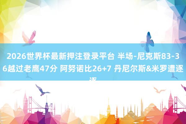 2026世界杯最新押注登录平台 半场-尼克斯83-36越过老鹰47分 阿努诺比26+7 丹尼尔斯&米罗遭逐