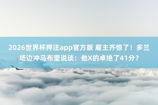 2026世界杯押注app官方版 雇主齐惊了！多兰场边冲马布里说谈：他X的卓绝了41分？