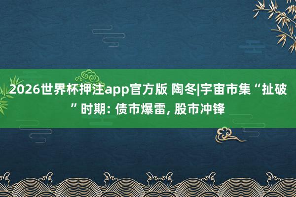 2026世界杯押注app官方版 陶冬|宇宙市集“扯破”时期: 债市爆雷， 股市冲锋