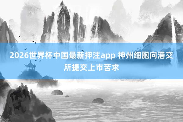 2026世界杯中国最新押注app 神州细胞向港交所提交上市苦求