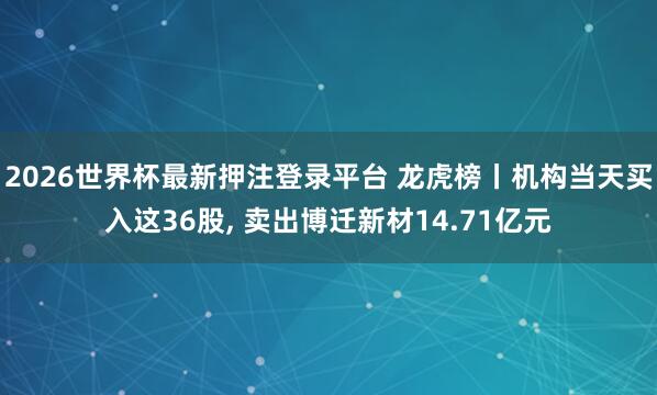 2026世界杯最新押注登录平台 龙虎榜丨机构当天买入这36股， 卖出博迁新材14.71亿元