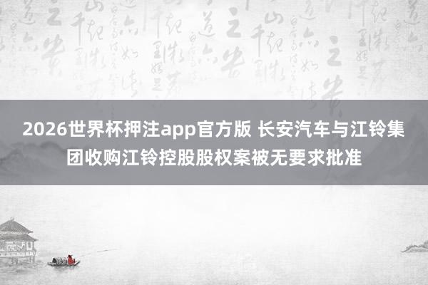 2026世界杯押注app官方版 长安汽车与江铃集团收购江铃控股股权案被无要求批准