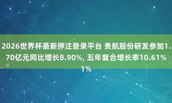 2026世界杯最新押注登录平台 贵航股份研发参加1.70亿元同比增长8.90%， 五年复合增长率10.61%