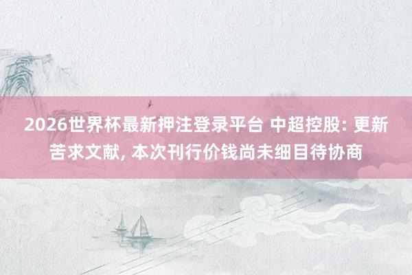 2026世界杯最新押注登录平台 中超控股: 更新苦求文献， 本次刊行价钱尚未细目待协商