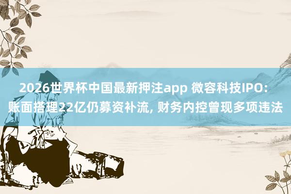 2026世界杯中国最新押注app 微容科技IPO: 账面搭理22亿仍募资补流， 财务内控曾现多项违法