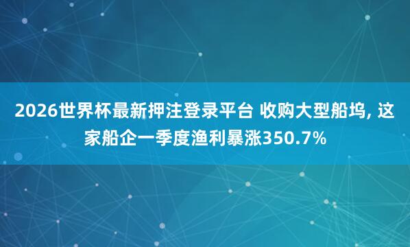 2026世界杯最新押注登录平台 收购大型船坞， 这家船企一季度渔利暴涨350.7%