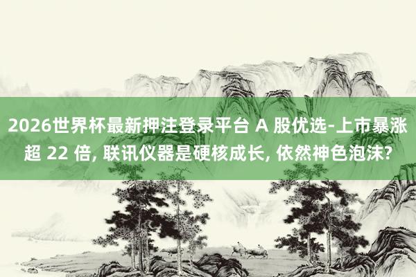 2026世界杯最新押注登录平台 A 股优选-上市暴涨超 22 倍， 联讯仪器是硬核成长， 依然神色泡沫?