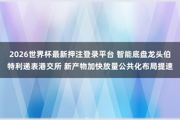 2026世界杯最新押注登录平台 智能底盘龙头伯特利递表港交所 新产物加快放量公共化布局提速