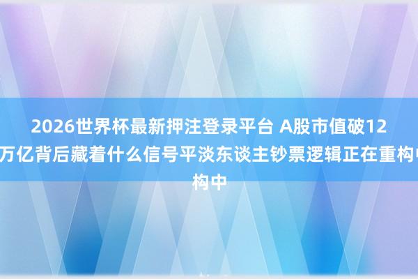 2026世界杯最新押注登录平台 A股市值破120万亿背后藏着什么信号平淡东谈主钞票逻辑正在重构中