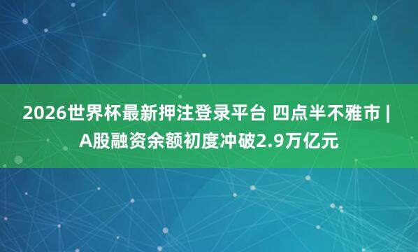 2026世界杯最新押注登录平台 四点半不雅市 | A股融资余额初度冲破2.9万亿元