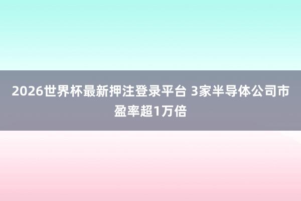 2026世界杯最新押注登录平台 3家半导体公司市盈率超1万倍