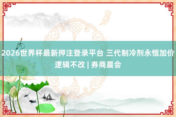 2026世界杯最新押注登录平台 三代制冷剂永恒加价逻辑不改 | 券商晨会