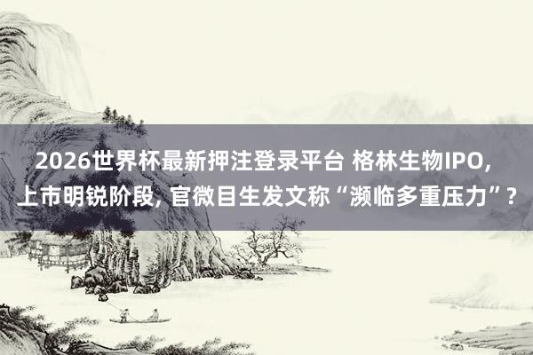 2026世界杯最新押注登录平台 格林生物IPO， 上市明锐阶段， 官微目生发文称“濒临多重压力”?