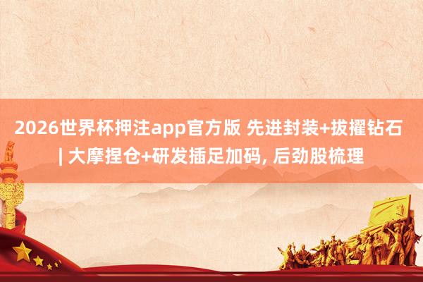 2026世界杯押注app官方版 先进封装+拔擢钻石 | 大摩捏仓+研发插足加码， 后劲股梳理