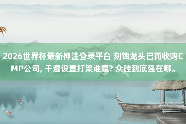 2026世界杯最新押注登录平台 刻蚀龙头已而收购CMP公司, 干湿设置打架谁赢? 众硅到底强在哪。