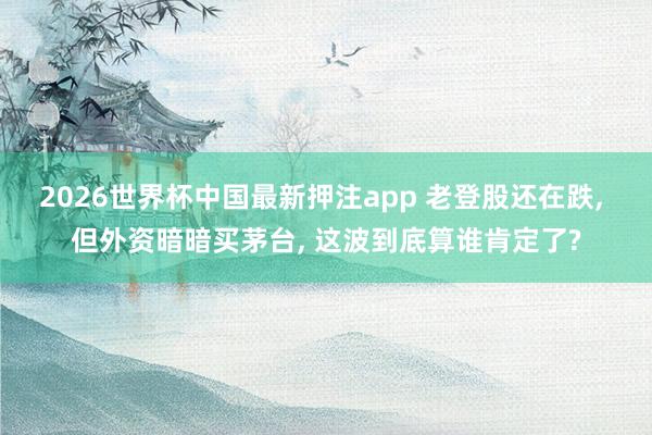 2026世界杯中国最新押注app 老登股还在跌, 但外资暗暗买茅台, 这波到底算谁肯定了?