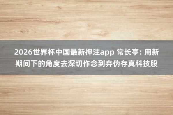 2026世界杯中国最新押注app 常长亭: 用新期间下的角度去深切作念到弃伪存真科技股