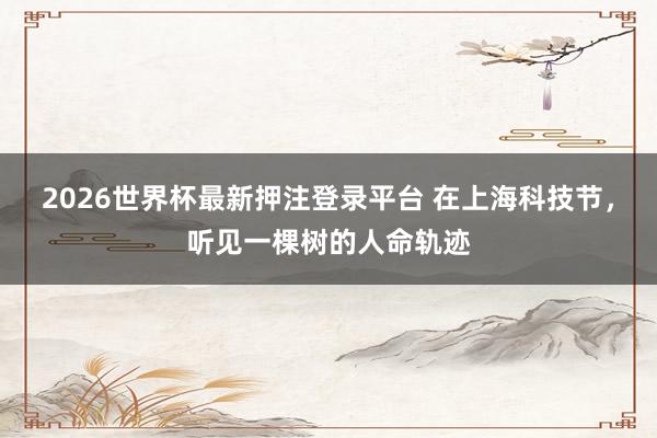 2026世界杯最新押注登录平台 在上海科技节，听见一棵树的人命轨迹