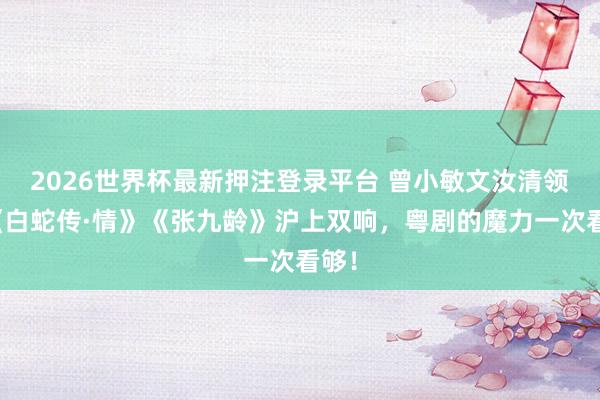 2026世界杯最新押注登录平台 曾小敏文汝清领衔《白蛇传·情》《张九龄》沪上双响，粤剧的魔力一次看够！