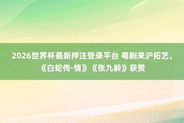 2026世界杯最新押注登录平台 粤剧来沪拓艺，《白蛇传·情》《张九龄》获赞