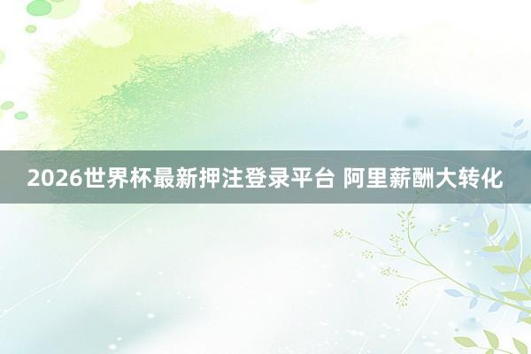 2026世界杯最新押注登录平台 阿里薪酬大转化
