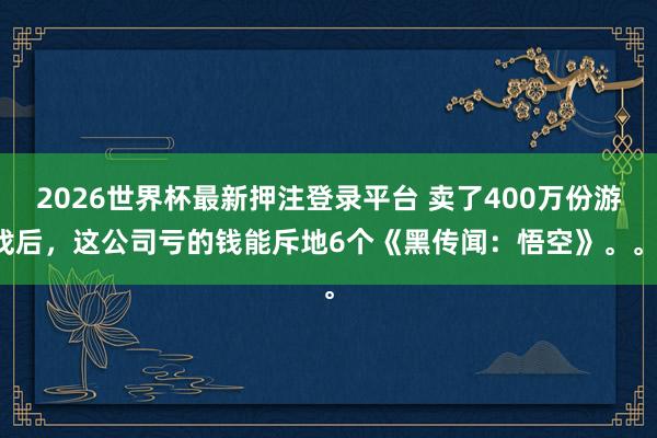 2026世界杯最新押注登录平台 卖了400万份游戏后，这公司亏的钱能斥地6个《黑传闻：悟空》。。。