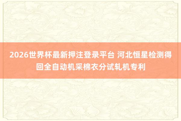 2026世界杯最新押注登录平台 河北恒星检测得回全自动机采棉衣分试轧机专利