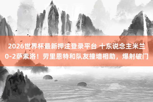 2026世界杯最新押注登录平台 十东说念主米兰0-2萨索洛！劳里恩特和队友撞墙相助，爆射破门