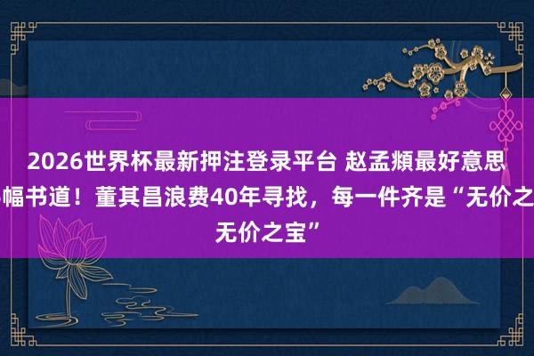 2026世界杯最新押注登录平台 赵孟頫最好意思的6幅书道！董其昌浪费40年寻找，每一件齐是“无价之宝”